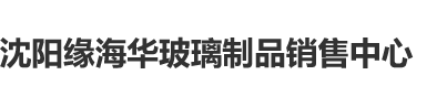 美女骚屄被大鸡巴操沈阳缘海华玻璃制品销售中心